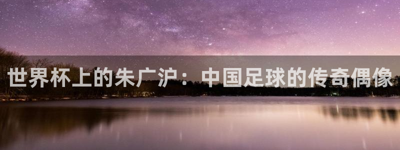 世界杯足球直播：世界杯上的朱广沪：中国足球的传奇偶像